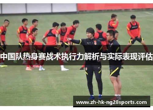 中国队热身赛战术执行力解析与实际表现评估