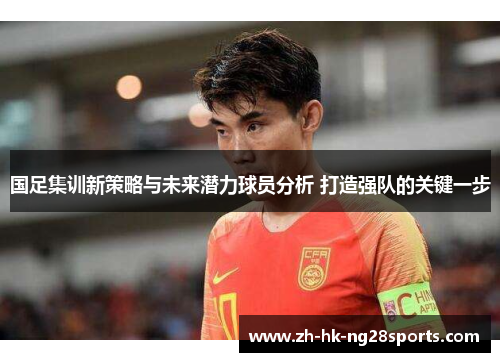 国足集训新策略与未来潜力球员分析 打造强队的关键一步