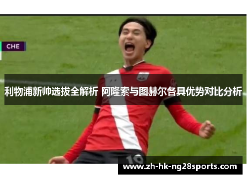 利物浦新帅选拔全解析 阿隆索与图赫尔各具优势对比分析