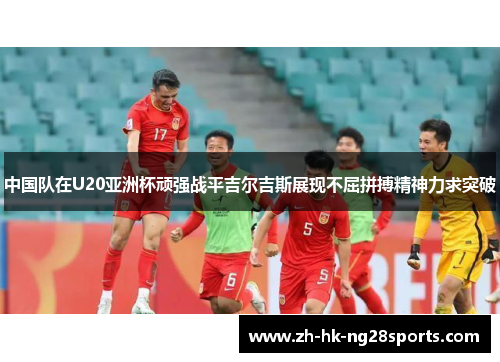中国队在U20亚洲杯顽强战平吉尔吉斯展现不屈拼搏精神力求突破