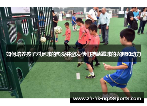 如何培养孩子对足球的热爱并激发他们持续踢球的兴趣和动力