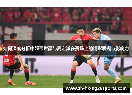 如何深度分析中超韦世豪与周定洋在赛场上的精彩表现与影响力