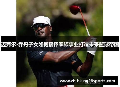 迈克尔·乔丹子女如何接棒家族事业打造未来篮球帝国