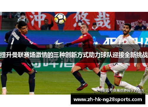 提升曼联赛场激情的三种创新方式助力球队迎接全新挑战