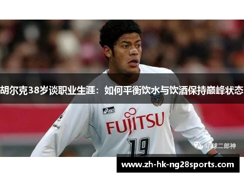 胡尔克38岁谈职业生涯：如何平衡饮水与饮酒保持巅峰状态