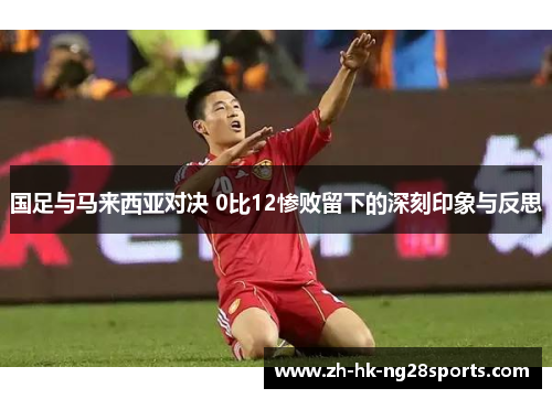 国足与马来西亚对决 0比12惨败留下的深刻印象与反思