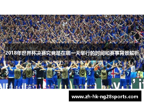 2018年世界杯决赛究竟是在哪一天举行的时间和赛事背景解析