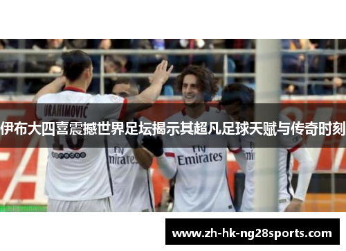 伊布大四喜震撼世界足坛揭示其超凡足球天赋与传奇时刻