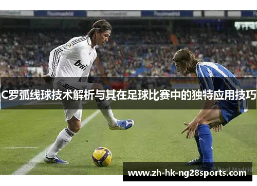 C罗弧线球技术解析与其在足球比赛中的独特应用技巧