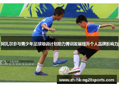 阿扎尔参与青少年足球培训计划助力青训发展提升个人品牌影响力