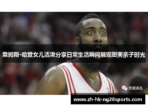 詹姆斯·哈登女儿活泼分享日常生活瞬间展现甜美亲子时光 詹姆斯·哈登女儿活泼分享日常生活瞬间展现甜美亲子时光