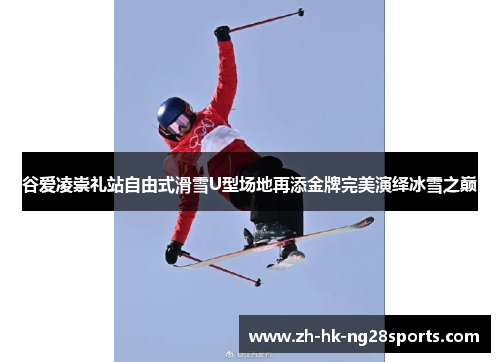 谷爱凌崇礼站自由式滑雪U型场地再添金牌完美演绎冰雪之巅 谷爱凌崇礼站自由式滑雪U型场地再添金牌完美演绎冰雪之巅