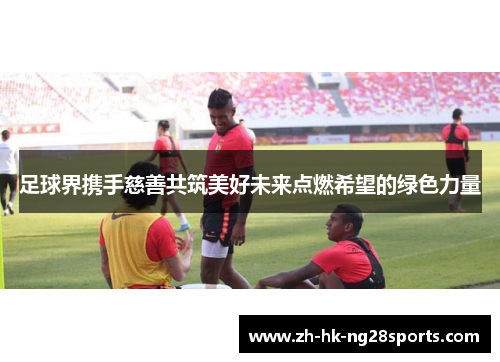 足球界携手慈善共筑美好未来点燃希望的绿色力量