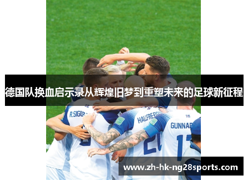 德国队换血启示录从辉煌旧梦到重塑未来的足球新征程