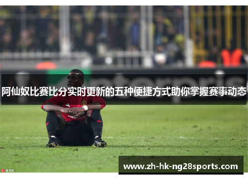 阿仙奴比赛比分实时更新的五种便捷方式助你掌握赛事动态