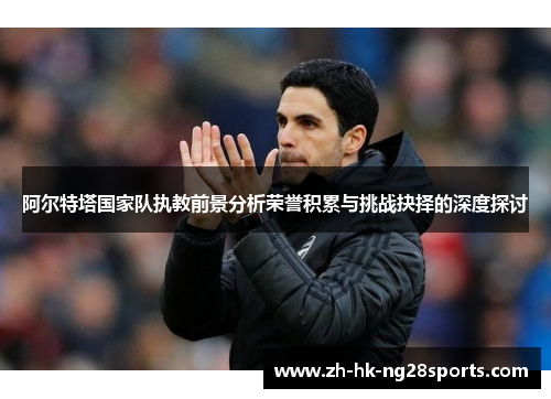 阿尔特塔国家队执教前景分析荣誉积累与挑战抉择的深度探讨 阿尔特塔国家队执教前景分析荣誉积累与挑战抉择的深度探讨