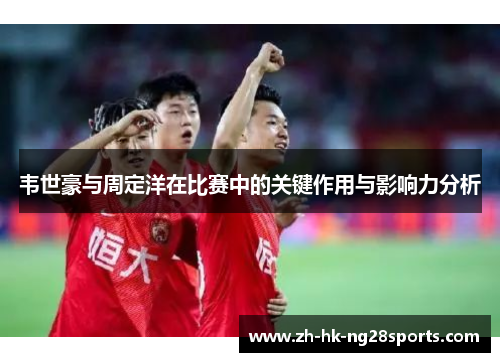 韦世豪与周定洋在比赛中的关键作用与影响力分析